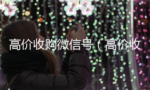 高价收购微信号24小时全天回收vx（高价收购微信号是真的吗）